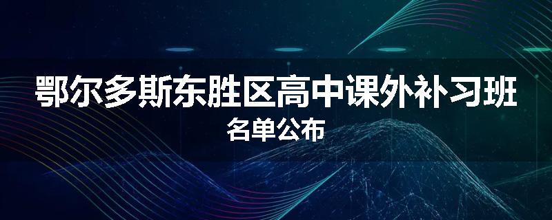 鄂尔多斯东胜区高中课外补习班名单公布
