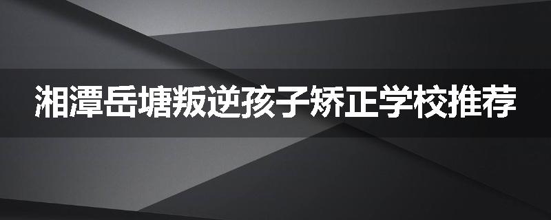 湘潭岳塘叛逆孩子矫正学校推荐