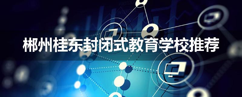 郴州桂东封闭式教育学校推荐