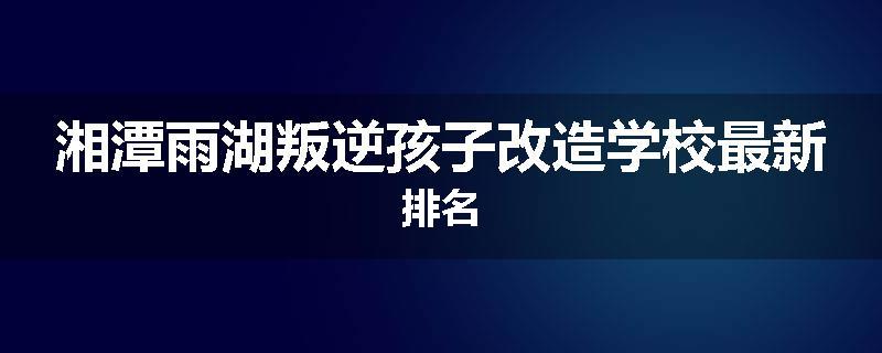 湘潭雨湖叛逆孩子改造学校最新排名