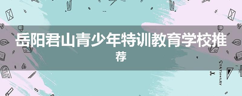 岳阳君山青少年特训教育学校推荐