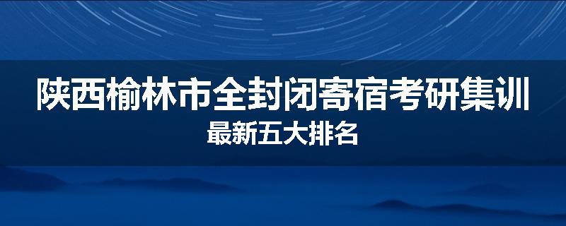 陕西榆林市全封闭寄宿考研集训最新五大排名
