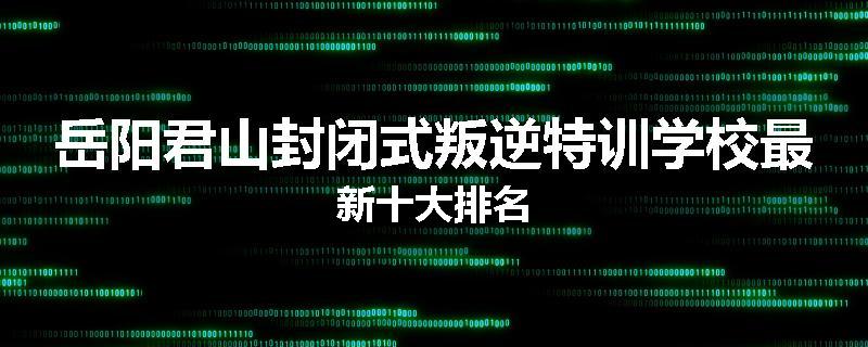 岳阳君山封闭式叛逆特训学校最新十大排名