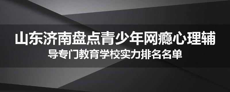 山东济南盘点青少年网瘾心理辅导专门教育学校实力排名名单