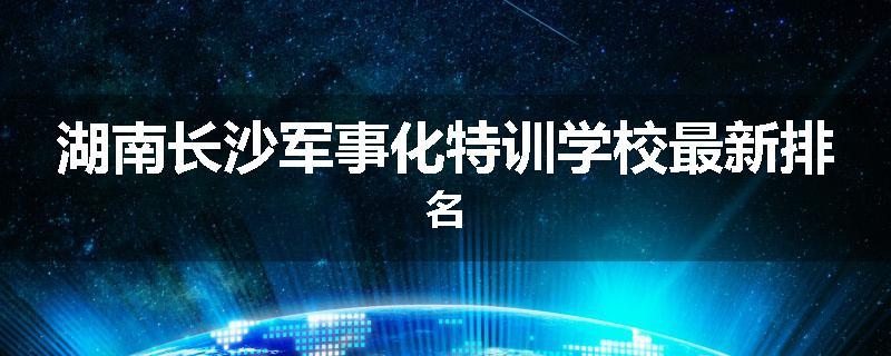湖南长沙军事化特训学校最新排名