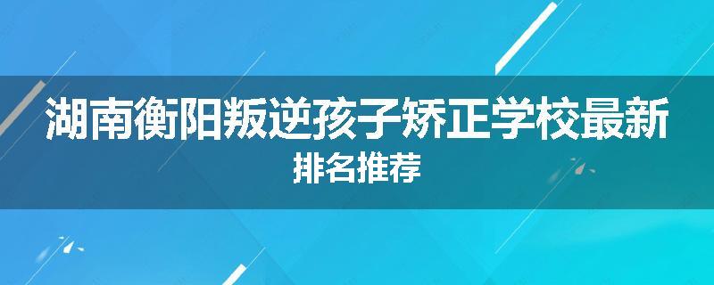 湖南衡阳叛逆孩子矫正学校最新排名推荐