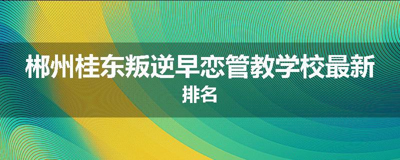 郴州桂东叛逆早恋管教学校最新排名