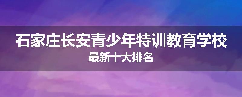 石家庄长安青少年特训教育学校最新十大排名