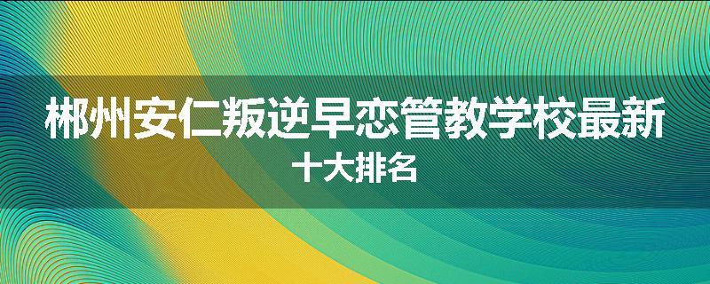 郴州安仁叛逆早恋管教学校最新十大排名