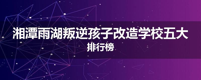 湘潭雨湖叛逆孩子改造学校五大排行榜