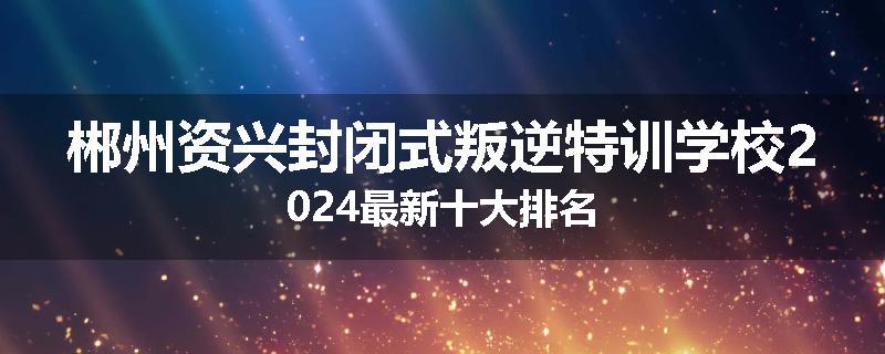 郴州资兴封闭式叛逆特训学校2024最新十大排名