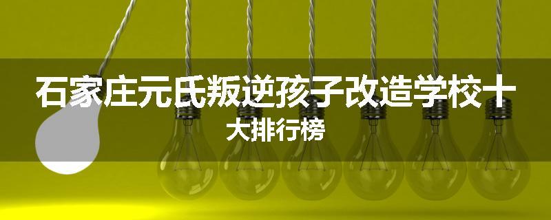 石家庄元氏叛逆孩子改造学校十大排行榜
