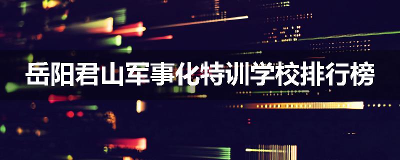 岳阳君山军事化特训学校排行榜