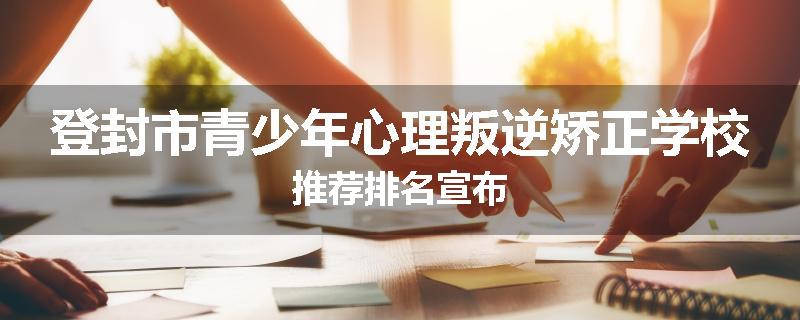 登封市青少年心理叛逆矫正学校推荐排名宣布