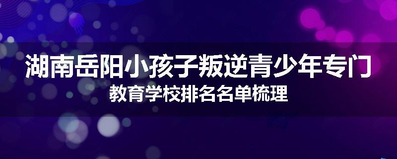 湖南岳阳小孩子叛逆青少年专门教育学校排名名单梳理