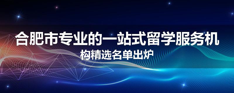 合肥市专业的一站式留学服务机构精选名单出炉