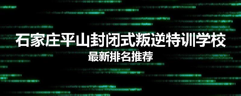 石家庄平山封闭式叛逆特训学校最新排名推荐