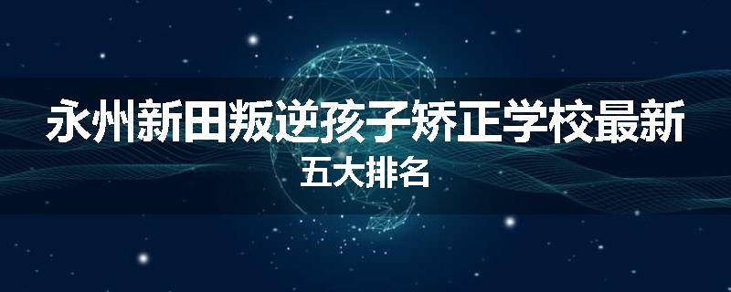 永州新田叛逆孩子矫正学校最新五大排名