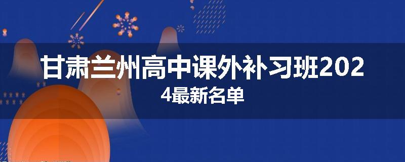 甘肃兰州高中课外补习班2024最新名单
