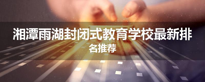 湘潭雨湖封闭式教育学校最新排名推荐