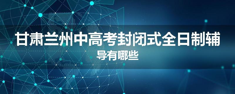 甘肃兰州中高考封闭式全日制辅导有哪些