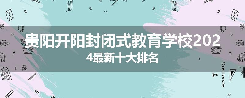 贵阳开阳封闭式教育学校2024最新十大排名