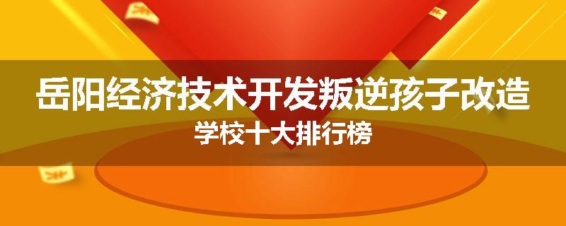岳阳经济技术开发叛逆孩子改造学校十大排行榜