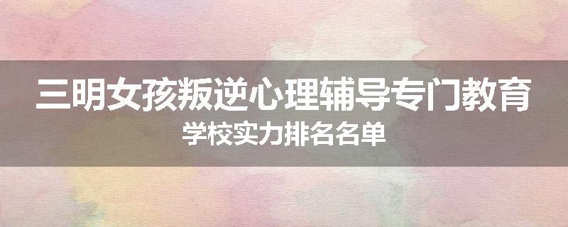 三明女孩叛逆心理辅导专门教育学校实力排名名单