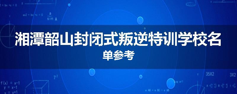 湘潭韶山封闭式叛逆特训学校名单参考
