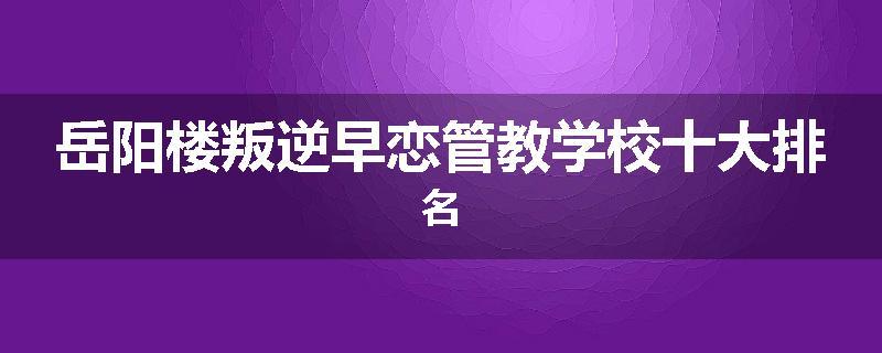 岳阳楼叛逆早恋管教学校十大排名