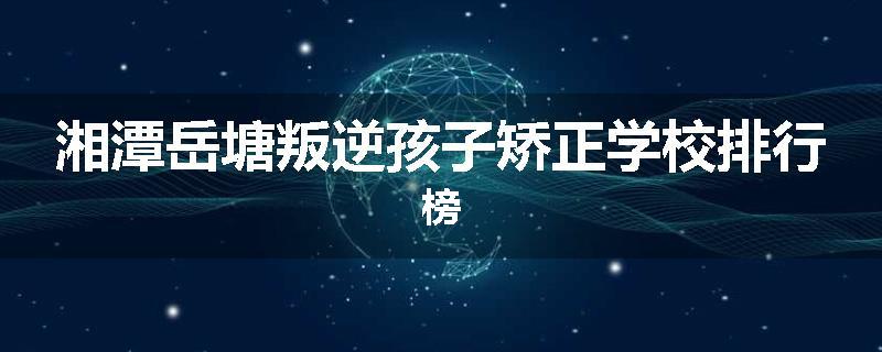 湘潭岳塘叛逆孩子矫正学校排行榜