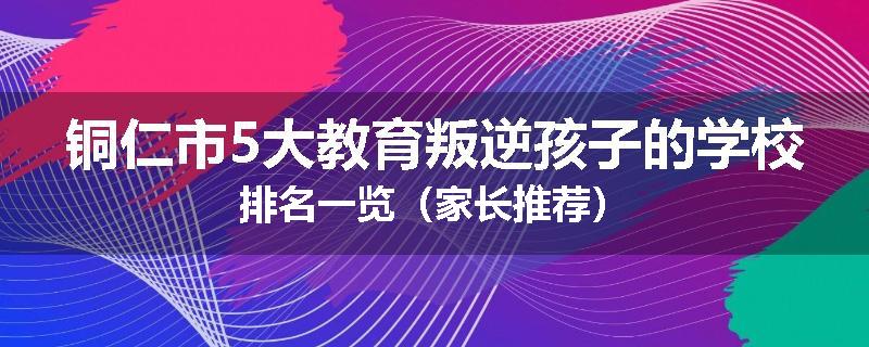 铜仁市5大教育叛逆孩子的学校排名一览(家长推荐)