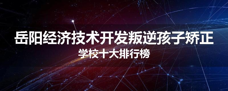 岳阳经济技术开发叛逆孩子矫正学校十大排行榜