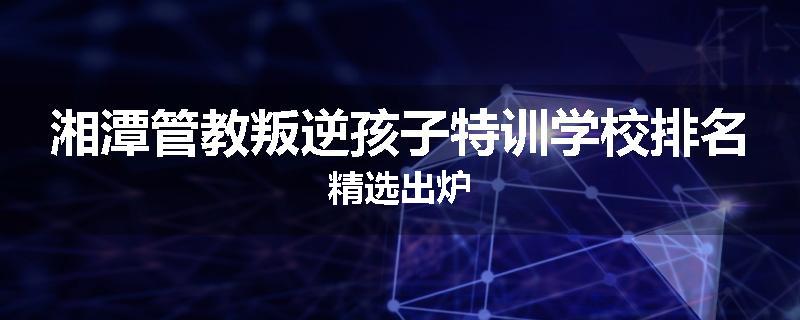 湘潭管教叛逆孩子特训学校排名精选出炉