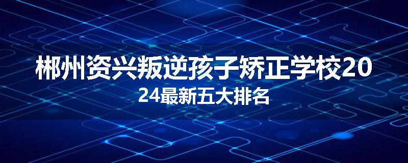 郴州资兴叛逆孩子矫正学校2024最新五大排名