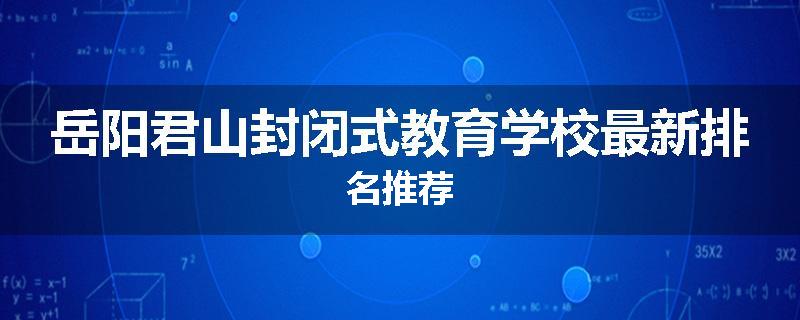 岳阳君山封闭式教育学校最新排名推荐