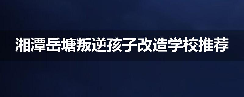 湘潭岳塘叛逆孩子改造学校推荐