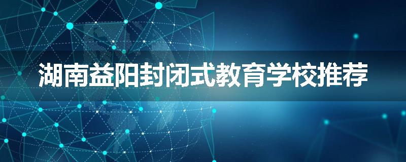 湖南益阳封闭式教育学校推荐