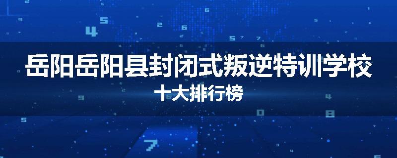 岳阳岳阳县封闭式叛逆特训学校十大排行榜