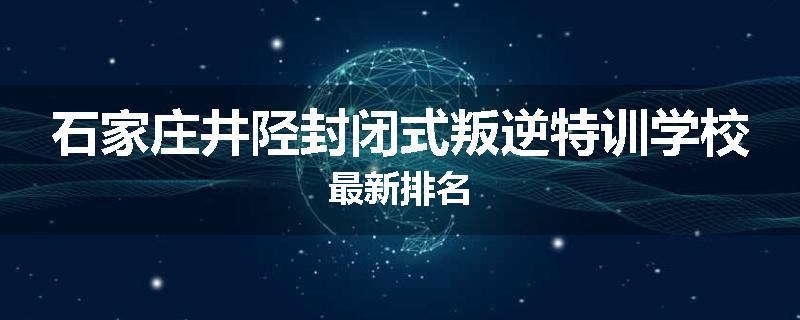 石家庄井陉封闭式叛逆特训学校最新排名