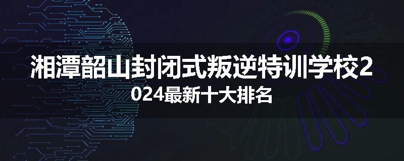 湘潭韶山封闭式叛逆特训学校2024最新十大排名