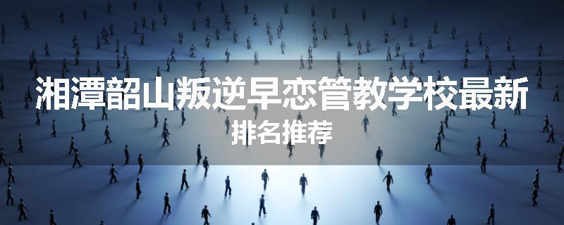 湘潭韶山叛逆早恋管教学校最新排名推荐