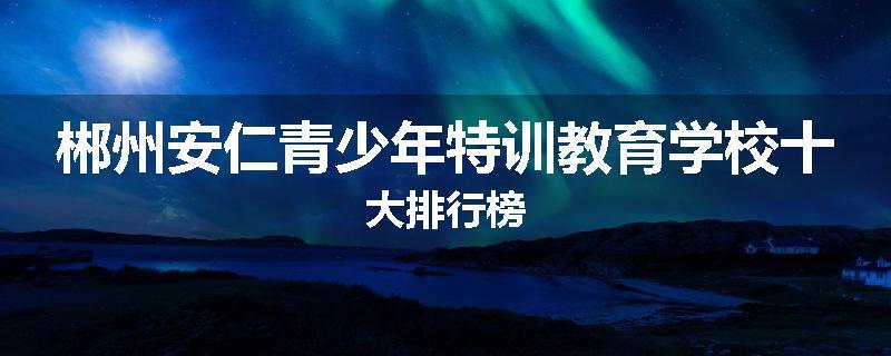 郴州安仁青少年特训教育学校十大排行榜