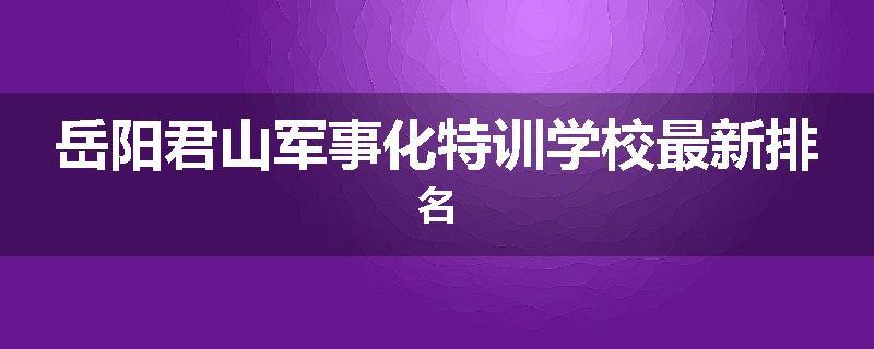 岳阳君山军事化特训学校最新排名