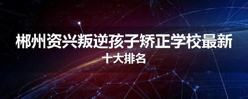 郴州资兴叛逆孩子矫正学校最新十大排名