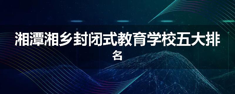 湘潭湘乡封闭式教育学校五大排名