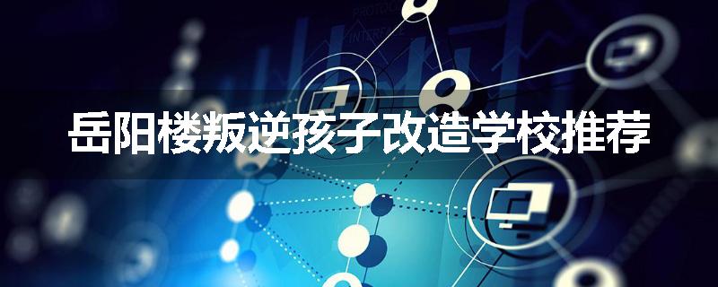 岳阳楼叛逆孩子改造学校推荐