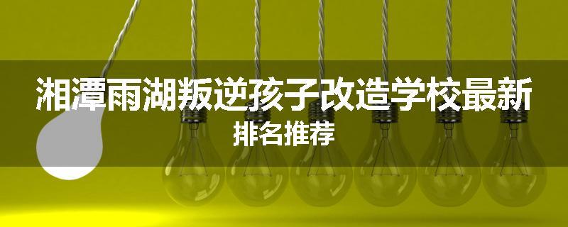 湘潭雨湖叛逆孩子改造学校最新排名推荐