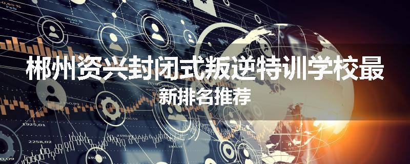 郴州资兴封闭式叛逆特训学校最新排名推荐