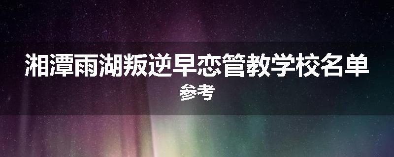 湘潭雨湖叛逆早恋管教学校名单参考